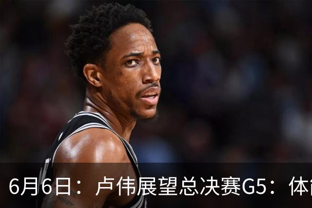6月6日：卢伟展望总决赛G5：体能缓过来了，洛夫顿感觉不错，会限制胡金秋